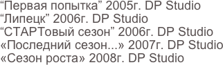 “Первая попытка” 2005г. DP Studio
“Липецк” 2006г. DP Studio 
“СТАРТовый сезон” 2006г. DP Studio
«Последний сезон...» 2007г. DP Studio
«Сезон роста» 2008г. DP Studio
